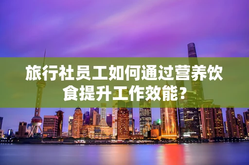 旅行社员工如何通过营养饮食提升工作效能？