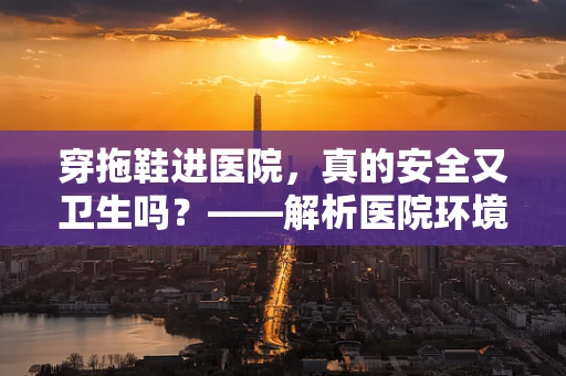 穿拖鞋进医院，真的安全又卫生吗？——解析医院环境中的拖鞋使用误区