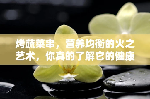 烤蔬菜串，营养均衡的火之艺术，你真的了解它的健康价值吗？
