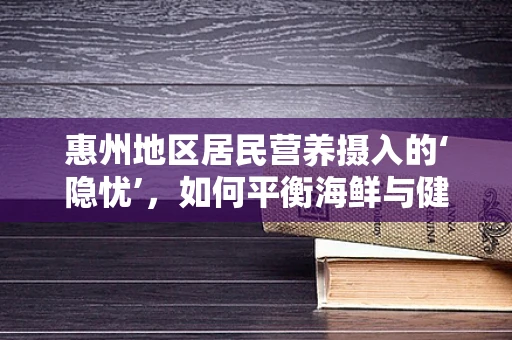 惠州地区居民营养摄入的‘隐忧’，如何平衡海鲜与健康饮食？