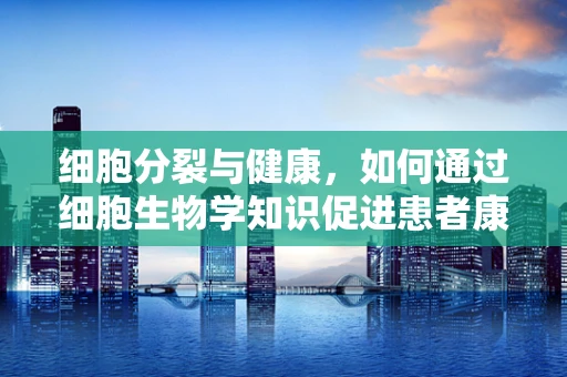 细胞分裂与健康，如何通过细胞生物学知识促进患者康复？