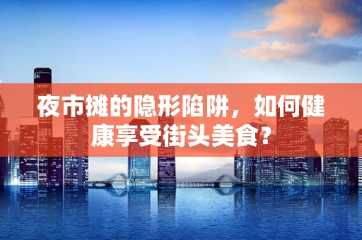夜市摊的隐形陷阱，如何健康享受街头美食？