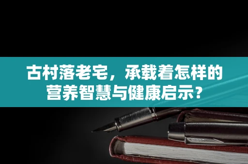 古村落老宅，承载着怎样的营养智慧与健康启示？