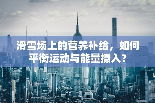 滑雪场上的营养补给，如何平衡运动与能量摄入？