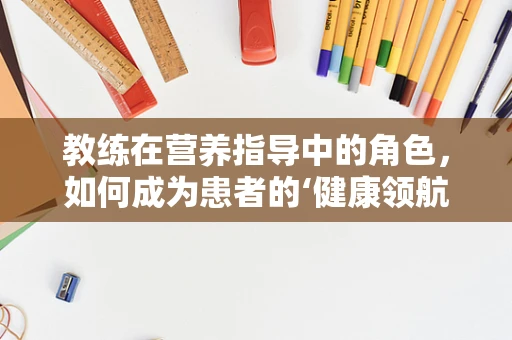 教练在营养指导中的角色，如何成为患者的‘健康领航员’？