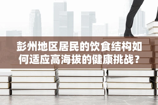 彭州地区居民的饮食结构如何适应高海拔的健康挑战？