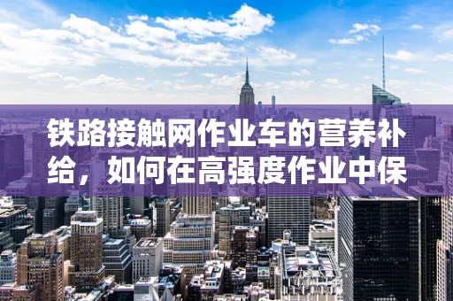 铁路接触网作业车的营养补给，如何在高强度作业中保障作业人员的健康？