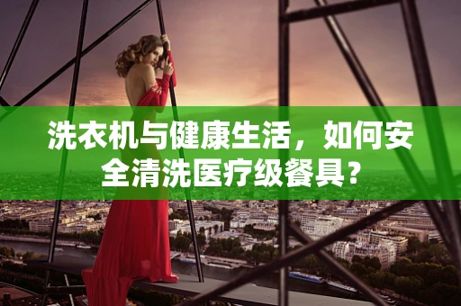洗衣机与健康生活，如何安全清洗医疗级餐具？