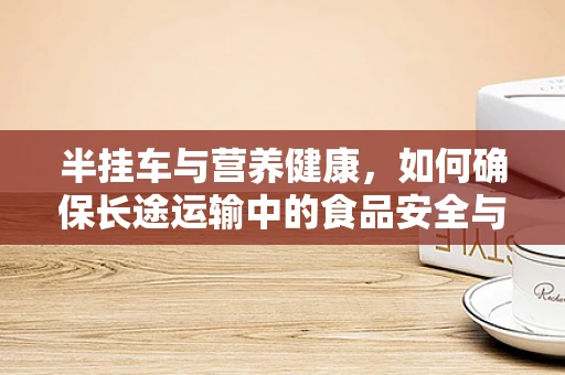 半挂车与营养健康，如何确保长途运输中的食品安全与营养？