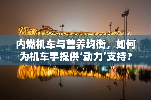 内燃机车与营养均衡，如何为机车手提供‘动力’支持？