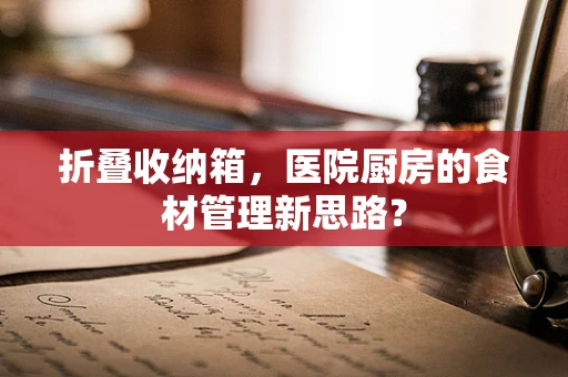 折叠收纳箱，医院厨房的食材管理新思路？