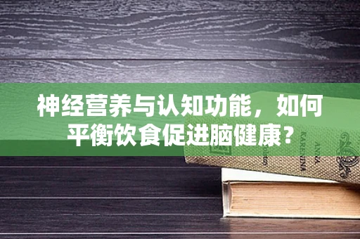 神经营养与认知功能，如何平衡饮食促进脑健康？