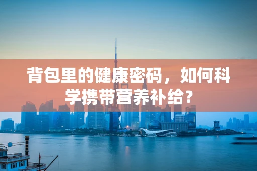 背包里的健康密码，如何科学携带营养补给？