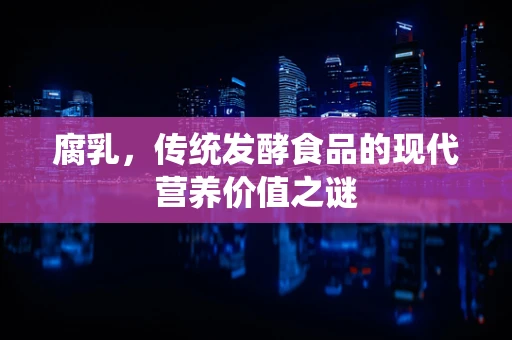 腐乳，传统发酵食品的现代营养价值之谜