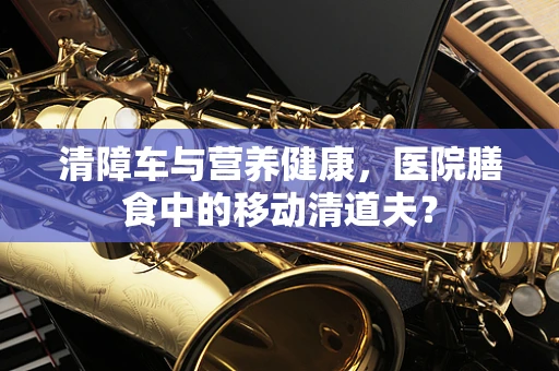 清障车与营养健康，医院膳食中的移动清道夫？