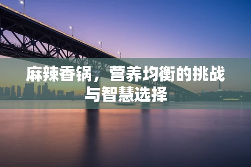 麻辣香锅，营养均衡的挑战与智慧选择