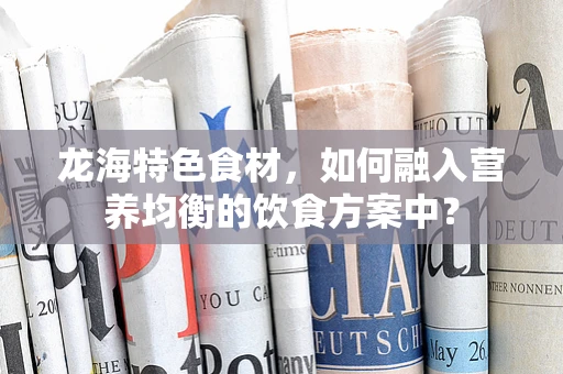 龙海特色食材，如何融入营养均衡的饮食方案中？