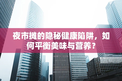 夜市摊的隐秘健康陷阱，如何平衡美味与营养？