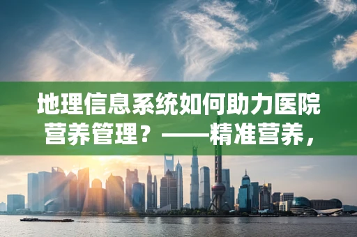 地理信息系统如何助力医院营养管理？——精准营养，从地图开始
