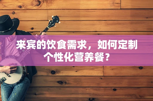 来宾的饮食需求，如何定制个性化营养餐？