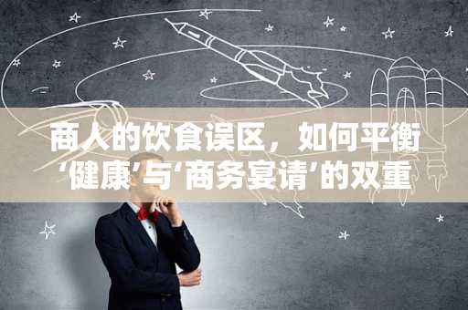 商人的饮食误区，如何平衡‘健康’与‘商务宴请’的双重需求？