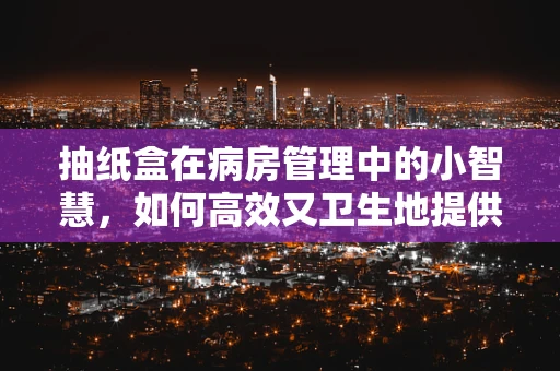 抽纸盒在病房管理中的小智慧，如何高效又卫生地提供？