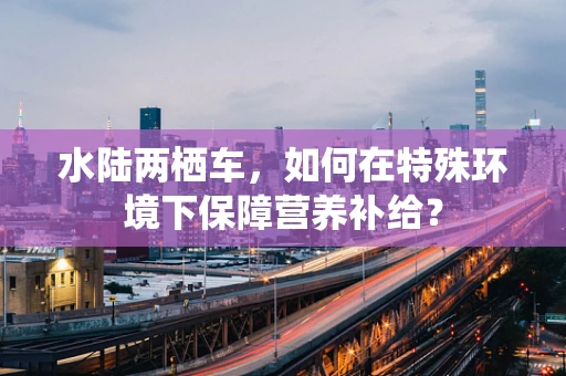 水陆两栖车，如何在特殊环境下保障营养补给？