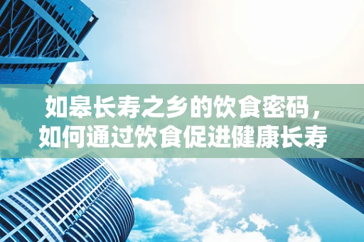 如皋长寿之乡的饮食密码，如何通过饮食促进健康长寿？