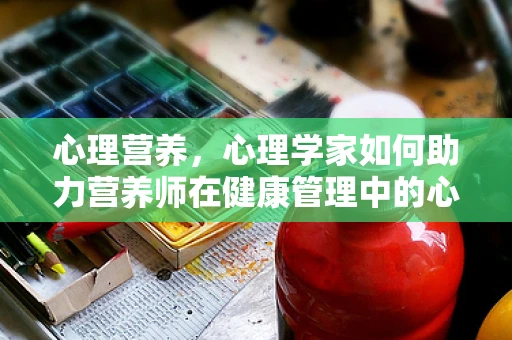 心理营养，心理学家如何助力营养师在健康管理中的心角色？