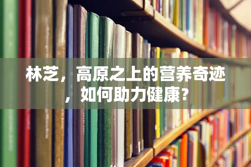 林芝，高原之上的营养奇迹，如何助力健康？
