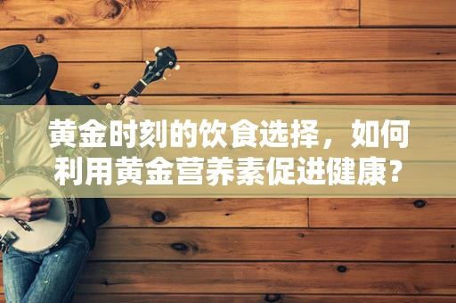 黄金时刻的饮食选择，如何利用黄金营养素促进健康？