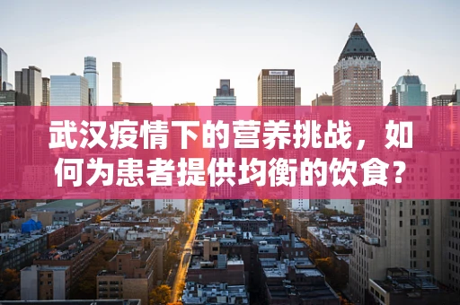 武汉疫情下的营养挑战，如何为患者提供均衡的饮食？