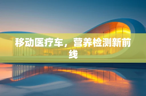 移动医疗车，营养检测新前线