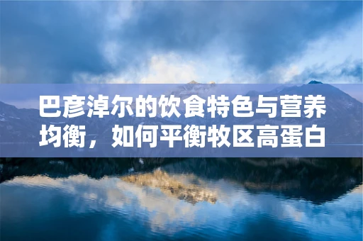 巴彦淖尔的饮食特色与营养均衡，如何平衡牧区高蛋白摄入？