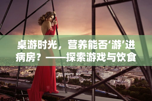 桌游时光，营养能否‘游’进病房？——探索游戏与饮食教育的融合
