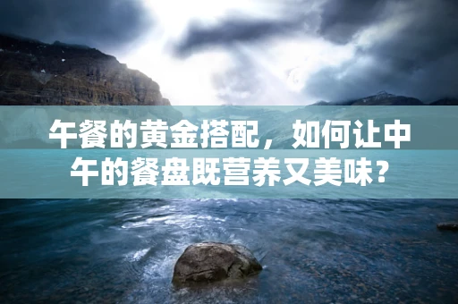 午餐的黄金搭配，如何让中午的餐盘既营养又美味？