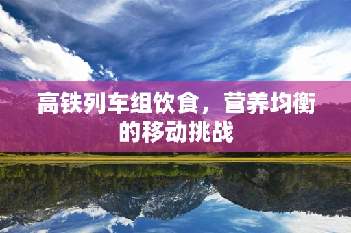 高铁列车组饮食，营养均衡的移动挑战