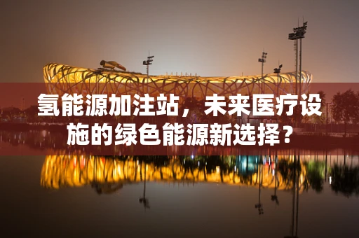 氢能源加注站，未来医疗设施的绿色能源新选择？