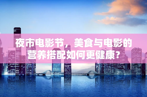 夜市电影节，美食与电影的营养搭配如何更健康？