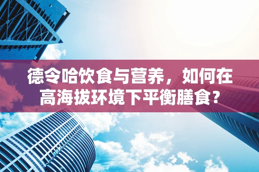 德令哈饮食与营养，如何在高海拔环境下平衡膳食？