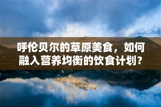 呼伦贝尔的草原美食，如何融入营养均衡的饮食计划？