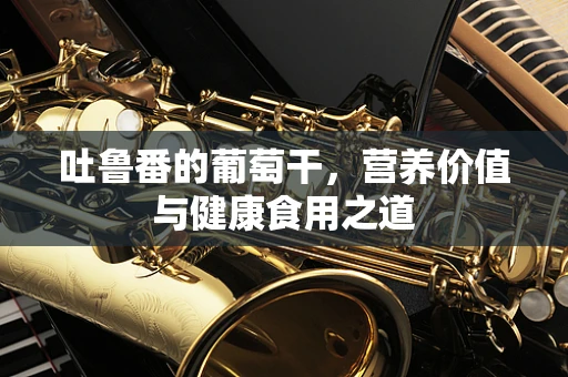 吐鲁番的葡萄干，营养价值与健康食用之道