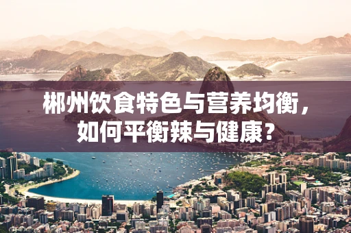 郴州饮食特色与营养均衡，如何平衡辣与健康？