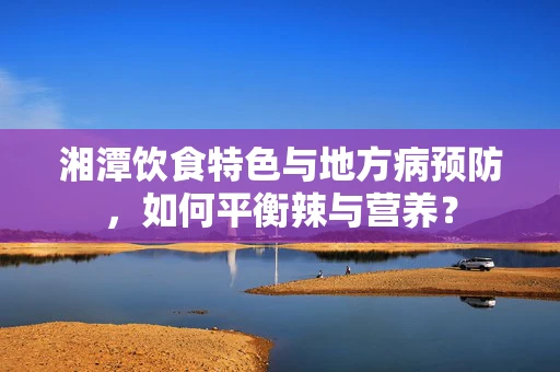 湘潭饮食特色与地方病预防，如何平衡辣与营养？