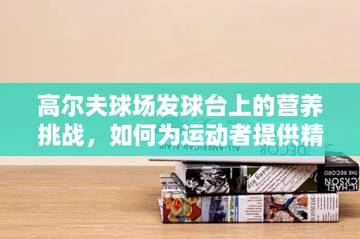 高尔夫球场发球台上的营养挑战，如何为运动者提供精准补给？