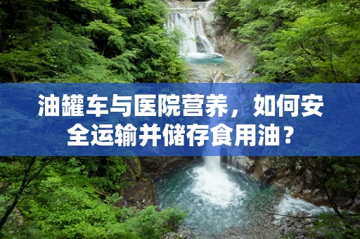 油罐车与医院营养，如何安全运输并储存食用油？