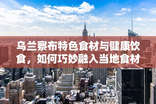 乌兰察布特色食材与健康饮食，如何巧妙融入当地食材提升居民营养健康？