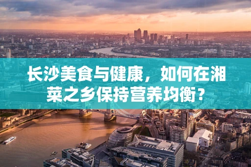 长沙美食与健康，如何在湘菜之乡保持营养均衡？
