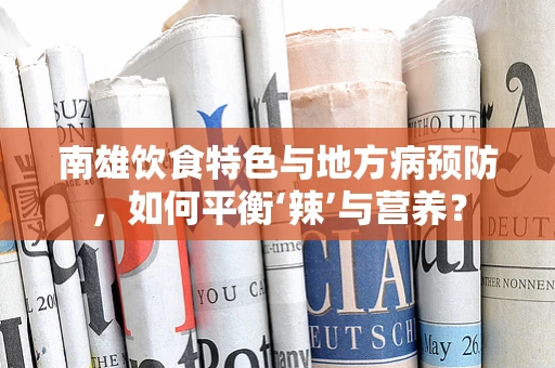 南雄饮食特色与地方病预防，如何平衡‘辣’与营养？
