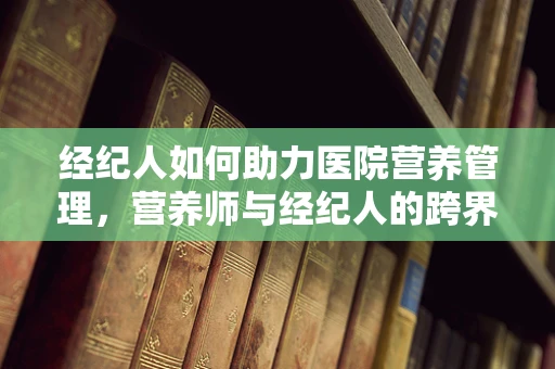经纪人如何助力医院营养管理，营养师与经纪人的跨界合作模式？